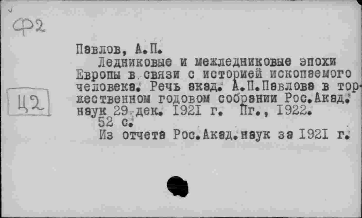 ﻿Павлов, А.П.
Ледниковые и межледниковые эпохи Европы в связи с историей ископаемого человека. Речь акад. А.П.Павлова в тор1 жественном годовом собрании Рос. Акад.* наук 29,-дек. 1921 г. Пг., 1922.
52 с»
Из отчета Рос.Акад, наук за 1921 г.